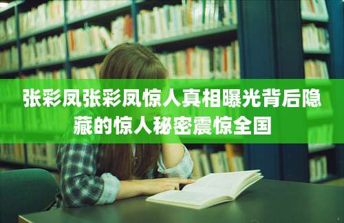 张彩凤张彩凤惊人真相曝光背后隐藏的惊人秘密震惊全国