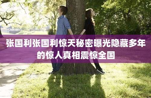 张国利张国利惊天秘密曝光隐藏多年的惊人真相震惊全国