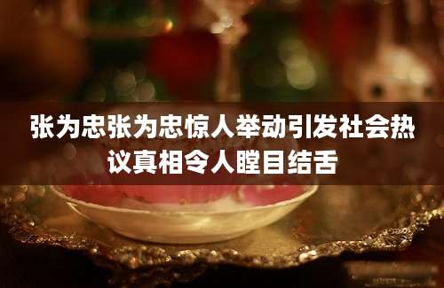 张为忠张为忠惊人举动引发社会热议真相令人瞠目结舌