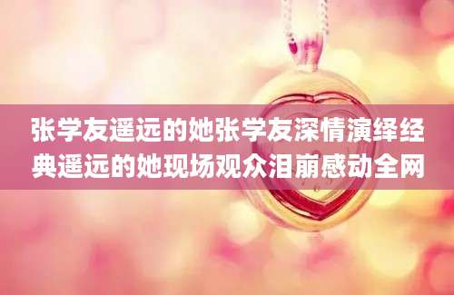 张学友遥远的她张学友深情演绎经典遥远的她现场观众泪崩感动全网
