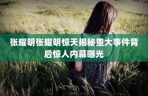 张耀明张耀明惊天揭秘重大事件背后惊人内幕曝光