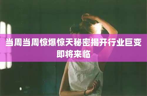 当周当周惊爆惊天秘密揭开行业巨变即将来临