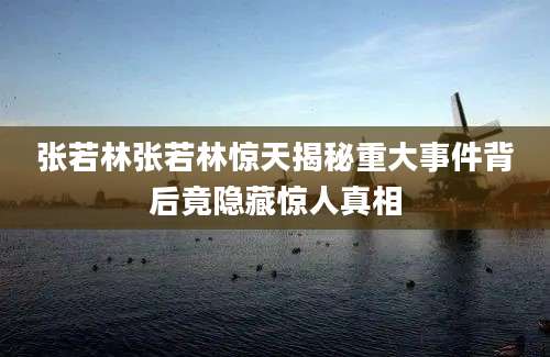 张若林张若林惊天揭秘重大事件背后竟隐藏惊人真相