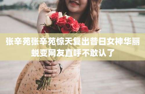 张辛苑张辛苑惊天复出昔日女神华丽蜕变网友直呼不敢认了