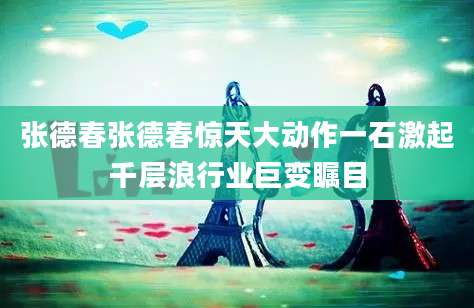 张德春张德春惊天大动作一石激起千层浪行业巨变瞩目