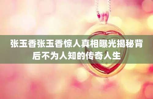 张玉香张玉香惊人真相曝光揭秘背后不为人知的传奇人生