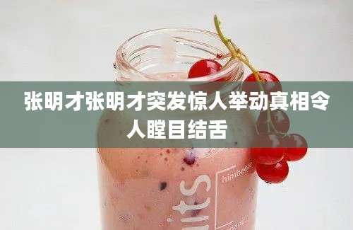 张明才张明才突发惊人举动真相令人瞠目结舌
