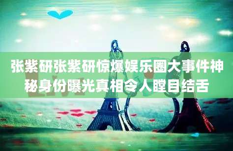 张紫研张紫研惊爆娱乐圈大事件神秘身份曝光真相令人瞠目结舌