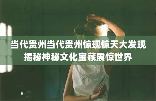 当代贵州当代贵州惊现惊天大发现揭秘神秘文化宝藏震惊世界