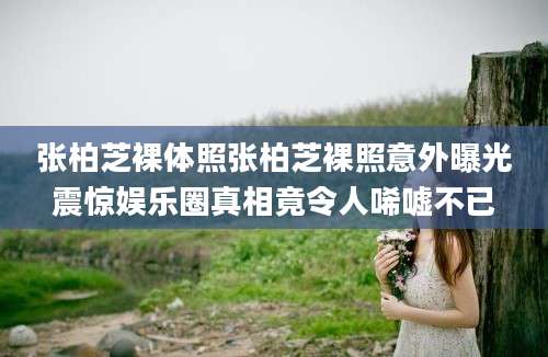 张柏芝裸体照张柏芝裸照意外曝光震惊娱乐圈真相竟令人唏嘘不已