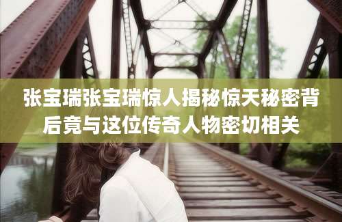 张宝瑞张宝瑞惊人揭秘惊天秘密背后竟与这位传奇人物密切相关