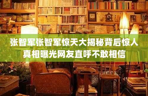 张智军张智军惊天大揭秘背后惊人真相曝光网友直呼不敢相信