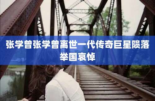 张学曾张学曾离世一代传奇巨星陨落举国哀悼