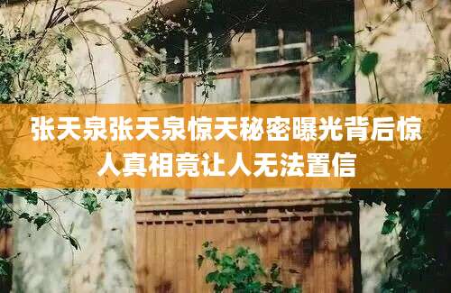 张天泉张天泉惊天秘密曝光背后惊人真相竟让人无法置信
