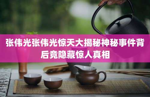 张伟光张伟光惊天大揭秘神秘事件背后竟隐藏惊人真相
