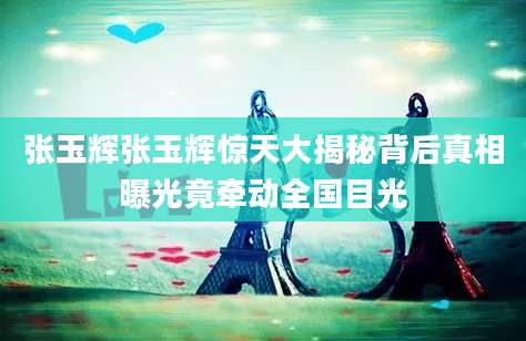 张玉辉张玉辉惊天大揭秘背后真相曝光竟牵动全国目光
