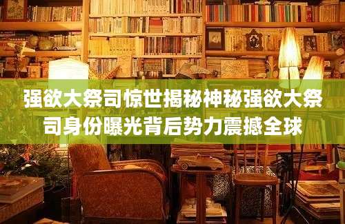 强欲大祭司惊世揭秘神秘强欲大祭司身份曝光背后势力震撼全球