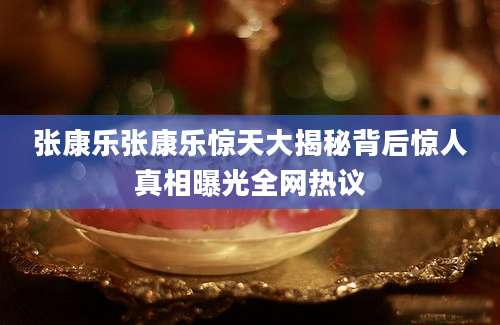 张康乐张康乐惊天大揭秘背后惊人真相曝光全网热议