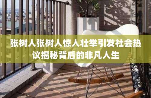 张树人张树人惊人壮举引发社会热议揭秘背后的非凡人生