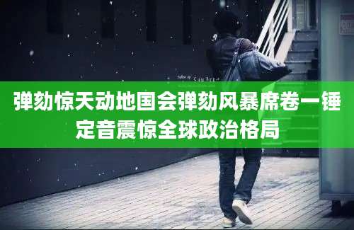 弹劾惊天动地国会弹劾风暴席卷一锤定音震惊全球政治格局