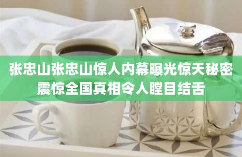张忠山张忠山惊人内幕曝光惊天秘密震惊全国真相令人瞠目结舌
