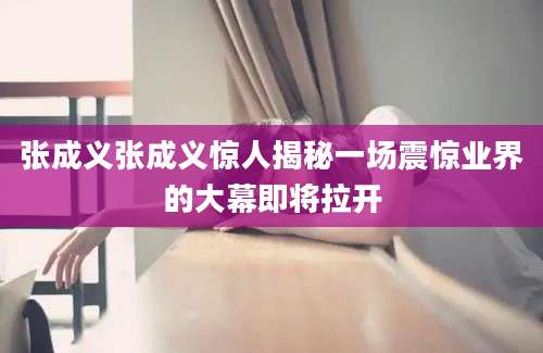 张成义张成义惊人揭秘一场震惊业界的大幕即将拉开