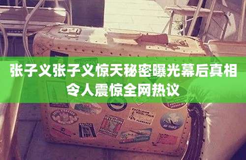 张子义张子义惊天秘密曝光幕后真相令人震惊全网热议