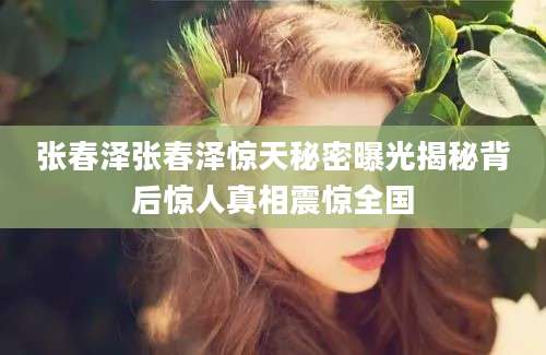 张春泽张春泽惊天秘密曝光揭秘背后惊人真相震惊全国