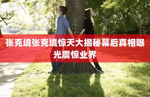 张克境张克境惊天大揭秘幕后真相曝光震惊业界
