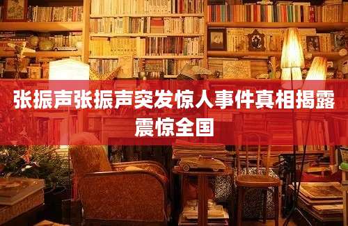 张振声张振声突发惊人事件真相揭露震惊全国