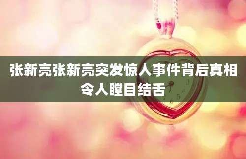 张新亮张新亮突发惊人事件背后真相令人瞠目结舌