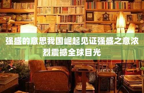强盛的意思我国崛起见证强盛之意浓烈震撼全球目光