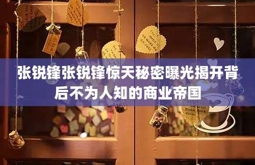 张锐锋张锐锋惊天秘密曝光揭开背后不为人知的商业帝国