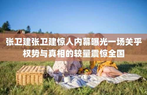 张卫建张卫建惊人内幕曝光一场关乎权势与真相的较量震惊全国