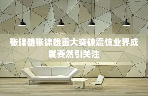张锦雄张锦雄重大突破震惊业界成就斐然引关注