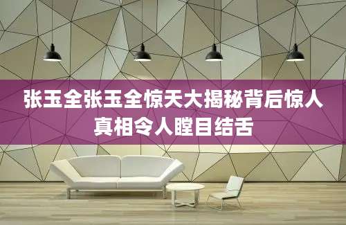 张玉全张玉全惊天大揭秘背后惊人真相令人瞠目结舌