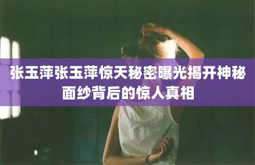 张玉萍张玉萍惊天秘密曝光揭开神秘面纱背后的惊人真相