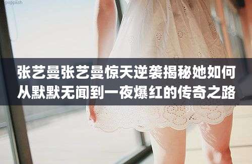 张艺曼张艺曼惊天逆袭揭秘她如何从默默无闻到一夜爆红的传奇之路
