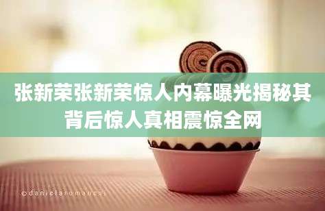 张新荣张新荣惊人内幕曝光揭秘其背后惊人真相震惊全网