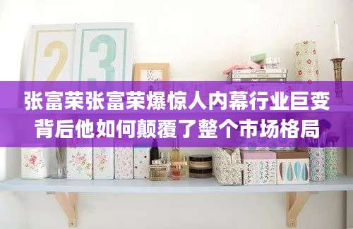 张富荣张富荣爆惊人内幕行业巨变背后他如何颠覆了整个市场格局