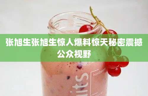 张旭生张旭生惊人爆料惊天秘密震撼公众视野