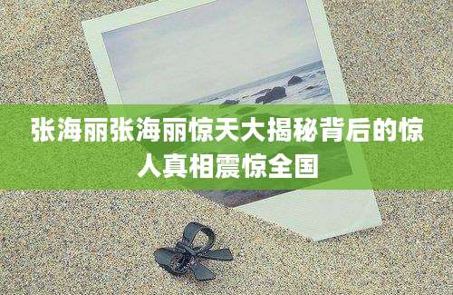 张海丽张海丽惊天大揭秘背后的惊人真相震惊全国