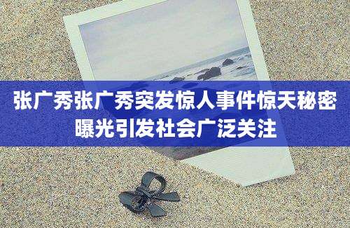 张广秀张广秀突发惊人事件惊天秘密曝光引发社会广泛关注