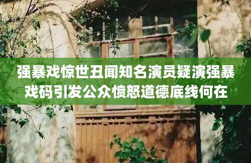 强暴戏惊世丑闻知名演员疑演强暴戏码引发公众愤怒道德底线何在